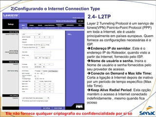 2)Configurando o Internet Connection Type
Layer 2 Tunneling Protocol é um serviço de
túneis(VPN) Point-to-Point Protocol (PPP)
em toda a Internet. ele é usado
principalmente em países europeus. Quem
fornece as configurações necessárias é o
ISP.
Endereço IP do servidor. Este é o
endereço IP do Roteador, quando visto a
partir da Internet, fornecido pelo ISP.
Nome de usuário e senha. Insira o
Nome de usuário e senha fornecidos pelo
seu provedor de acesso.
Conecte on Demand e Max Idle Time:
Corta a ligação à Internet depois de inativo
por um período de tempo específico (Max
Idle Time).
Keep Alive Radial Period: Esta opção
mantém o acesso à Internet conectado
indefinidamente , mesmo quando fica
ocioso
2.4- L2TP
Ele não fornece qualquer criptografia ou confidencialidade por si só
 