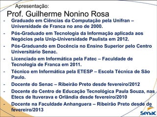 Apresentação:
Prof. Guilherme Nonino Rosa
- Graduado em Ciências da Computação pela Unifran –
Universidade de Franca no ano de 2000.
- Pós-Graduado em Tecnologia da Informação aplicada aos
Negócios pela Unip-Universidade Paulista em 2012.
- Pós-Graduando em Docência no Ensino Superior pelo Centro
Universitário Senac.
- Licenciado em Informática pela Fatec – Faculdade de
Tecnologia de Franca em 2011.
- Técnico em Informática pela ETESP – Escola Técnica de São
Paulo.
- Docente do Senac – Ribeirão Preto desde fevereiro/2012
- Docente do Centro de Educação Tecnológica Paula Souza, nas
Etecs de Ituverava e Orlândia desde fevereiro/2010
- Docente na Faculdade Anhanguera – Ribeirão Preto desde de
fevereiro/2013
 