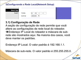 3)Configurando a Rede Local(Network Setup)
3.1) Configuração de Rede
A seção de configuração de rede permite que você
altere as configurações de rede local do roteador.
Endereço IP Local do roteador e máscara de sub-
rede são mostrados aqui. Na maioria dos casos, você
deve manter os padrões.
Endereço IP Local. O valor padrão é 192.168.1.1.
Máscara de sub-rede. O valor padrão é 255.255.255.0.
 
