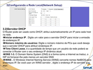 3)Configurando a Rede Local(Network Setup)
3.2)Servidor DHCP
O Router pode ser usado como DHCP, atribui automaticamente um IP para cada host
na rede.
Iniciar endereço IP . Digite um valor para o servidor DHCP para iniciar a emissão
de endereços IP.
Número máximo de usuários: Digite o número máximo de PCs que você deseja
que o servidor DHCP para atribuir endereços IP.
Time Client Lease. é a quantidade de tempo que um usuário da rede poderá se
conectar à Router com o seu endereço IP dinâmico atual.
DNS 1-3. O Domain Name System (DNS) é a forma como a Internet se traduz, o
ISP irá fornecer-lhe pelo menos um servidor DNS
WINS . O Windows Internet Naming Service (WINS) converte nomes NetBIOS para
endereços IP. Se você usar um WINS servidor , digite o endereço IP do servidor que
aqui.
 