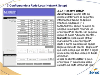 3)Configurando a Rede Local(Network Setup)
3.2.1)Reserva DHCP.
Automática: Há uma lista de
clientes DHCP com as seguintes
informações: Nome do Cliente ,
Interface, Endereço IP e
MAC Address. Clique na caixa de
seleção Select para reservar um
endereço IP do cliente. Em seguida,
clique no botão Adicionar clientes .
Manual: Se você quiser atribuir
manualmente um endereço IP ,
digite o nome do cliente no campo
Digite o nome do cliente . Digite o IP
que você deseja que ele tem e digite
o seu endereço MA, clique no botão
Adicionar .
A lista de clientes DHCP e seus
endereços IP fixos locais serão
exibidos na parte inferior da tela.
 