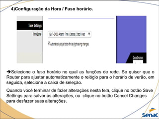 4)Configuração da Hora / Fuso horário.
Selecione o fuso horário no qual as funções de rede. Se quiser que o
Router para ajustar automaticamente o relógio para o horário de verão, em
seguida, selecione a caixa de seleção.
Quando você terminar de fazer alterações nesta tela, clique no botão Save
Settings para salvar as alterações, ou clique no botão Cancel Changes
para desfazer suas alterações.
 