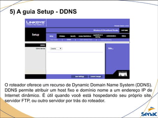 O roteador oferece um recurso de Dynamic Domain Name System (DDNS).
DDNS permite atribuir um host fixo e domínio nome a um endereço IP de
Internet dinâmico. É útil quando você está hospedando seu próprio site,
servidor FTP, ou outro servidor por trás do roteador.
5) A guia Setup - DDNS
 