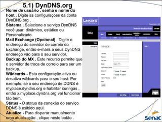 5.1) DynDNS.org
Nome de usuário , senha e nome do
host . Digite as configurações da conta
DynDNS.org .
Sistema . Selecione o serviço DynDNS
você usar: dinâmico, estático ou
Personalizado.
Mail Exchange (Opcional) . Digite o
endereço do servidor de correio do
Exchange, então e-mails a seus DynDNS
endereço vão para o seu servidor.
Backup do MX . Este recurso permite que
o servidor de troca de correio para ser um
backup.
Wildcards - Esta configuração ativa ou
desativa wildcards para o seu host. Por
exemplo, se o seu endereço de DDNS é
myplace.dyndns.org e habilitar curingas ,
então x.myplace.dyndns.org vai funcionar
tão bem.
Status - O status da conexão do serviço
DDNS é exibido aqui.
Atualize - Para disparar manualmente
uma atualização , clique neste botão .
 