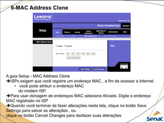 6-MAC Address Clone
A guia Setup - MAC Address Clone
ISPs exigem que você registre um endereço MAC , a fim de acessar a Internet.
• você pode atribuir o endereço MAC
do modem ISP.
Para usar clonagem de endereços MAC selecione Ativado. Digite o endereço
MAC registrado no ISP
Quando você terminar de fazer alterações nesta tela, clique no botão Save
Settings para salvar as alterações , ou
clique no botão Cancel Changes para desfazer suas alterações
 