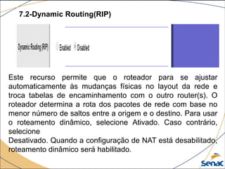 7.2-Dynamic Routing(RIP)
Este recurso permite que o roteador para se ajustar
automaticamente às mudanças físicas no layout da rede e
troca tabelas de encaminhamento com o outro router(s). O
roteador determina a rota dos pacotes de rede com base no
menor número de saltos entre a origem e o destino. Para usar
o roteamento dinâmico, selecione Ativado. Caso contrário,
selecione
Desativado. Quando a configuração de NAT está desabilitado,
roteamento dinâmico será habilitado.
 