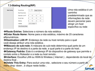 7.3-Stating Routing(RIP)
Route Entries: Selecione o número da rota estática.
Enter Route Name: Nome para a rota estática, máximo de 25 caracteres
alfanuméricos.
Destination LAN IP: Endereço da rede ou host remoto para o qual
você deseja atribuir uma rota estática .
Máscara de sub-rede: A máscara de sub-rede determina qual parte de um
endereço IP de destino é a parte da rede, e qual parte é a parte do host .
Gateway Padrão: Este é o endereço IP do dispositivo de gateway que permite o
contato entre o Roteador e a rede ou host remoto .
Interface: Escolha LAN ou WAN & Wireless ( Internet ) , dependendo do local de
destino final .
Delete This Entry: Para excluir uma rota , selecione o seu número a partir do
menu drop -down , e clique neste botão .
Uma rota estática é um
caminho
predeterminado que as
informações da rede
devem percorrer para
atingir um host
específico ou rede
 