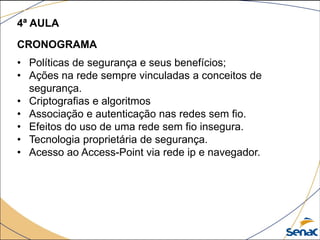 4ª AULA
CRONOGRAMA
• Políticas de segurança e seus benefícios;
• Ações na rede sempre vinculadas a conceitos de
segurança.
• Criptografias e algoritmos
• Associação e autenticação nas redes sem fio.
• Efeitos do uso de uma rede sem fio insegura.
• Tecnologia proprietária de segurança.
• Acesso ao Access-Point via rede ip e navegador.
 