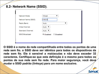 8.2- Network Name (SSID).
O SSID é o nome da rede compartilhada entre todos os pontos de uma
rede sem fio. o SSID deve ser idêntico para todos os dispositivos da
rede sem fio. Ele é sensível a maiúsculas e não deve exceder 32
caracteres. Certifique-se que esta definição é o mesmo para todos os
pontos de sua rede sem fio rede. Para maior segurança, você deve
mudar o SSID padrão (linksys) para um nome exclusivo.
 