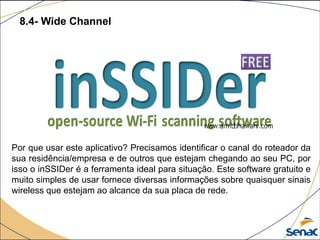 8.4- Wide Channel
Por que usar este aplicativo? Precisamos identificar o canal do roteador da
sua residência/empresa e de outros que estejam chegando ao seu PC, por
isso o inSSIDer é a ferramenta ideal para situação. Este software gratuito e
muito simples de usar fornece diversas informações sobre quaisquer sinais
wireless que estejam ao alcance da sua placa de rede.
 