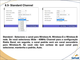 8.5- Standard Channel
Standard - Selecione o canal para Wireless-N, Wireless-G e Wireless-B
rede. Se você selecionou Wide - 40MHz Channel para a configuração
Rádio Band, em seguida, o canal padrão será um canal secundário
para Wireless-N. Se você não tem certeza de qual canal para
selecionar, mantenha o padrão, Auto.
 