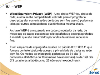 9.1 – WEP
• Wired Equivalent Privacy (WEP) - Uma chave WEP (ou chave de
rede) é uma senha compartilhada utilizada para criptografar e
descriptografar comunicações de dados sem fios que só podem ser
lidas por outros computadores que tenham a mesma chave.
•
A chave WEP é armazenada em cada computador da rede, de
modo que os dados possam ser criptografados e descriptografados
à medida que são transmitidos por ondas de rádio na rede sem
fios.
•
É um esquema de criptografia estática do padrão IEEE 802.11 que
fornece controle básico de acesso e privacidade de dados na rede
sem fio. Os modos de criptografia podem ser de 64 bits (5
caracteres alfabéticos ou 10 números hexadecimais) ou de 128 bits
(13 caracteres alfabéticos ou 26 números hexadecimais).
 