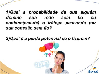 1)Qual a probabilidade de que alguém
domine sua rede sem fio ou
espione(escute) o tráfego passando por
sua conexão sem fio?
2)Qual é a perda potencial se o fizerem?
 