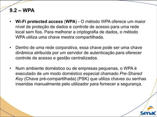 9.2 – WPA
• Wi-Fi protected access (WPA) - O método WPA oferece um maior
nível de proteção de dados e controle de acesso para uma rede
local sem fios. Para melhorar a criptografia de dados, o método
WPA utiliza uma chave mestra compartilhada.
• Dentro de uma rede corporativa, essa chave pode ser uma chave
dinâmica atribuída por um servidor de autenticação para oferecer
controle de acesso e gestão centralizados.
• Num ambiente doméstico ou de empresas pequenas, o WPA é
executado de um modo doméstico especial chamado Pre-Shared
Key (Chave pré-compartilhada) (PSK) que utiliza chaves ou senhas
inseridas manualmente pelo utilizador para fornecer a segurança.
 