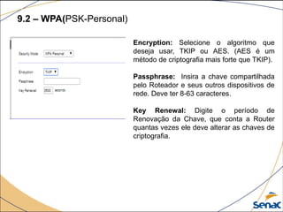 9.2 – WPA(PSK-Personal)
Encryption: Selecione o algoritmo que
deseja usar, TKIP ou AES. (AES é um
método de criptografia mais forte que TKIP).
Passphrase: Insira a chave compartilhada
pelo Roteador e seus outros dispositivos de
rede. Deve ter 8-63 caracteres.
Key Renewal: Digite o período de
Renovação da Chave, que conta a Router
quantas vezes ele deve alterar as chaves de
criptografia.
 