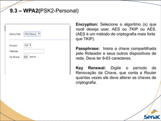 9.3 – WPA2(PSK2-Personal)
Encryption: Selecione o algoritmo (s) que
você deseja usar, AES ou TKIP ou AES.
(AES é um método de criptografia mais forte
que TKIP).
Passphrase: Insira a chave compartilhada
pelo Roteador e seus outros dispositivos de
rede. Deve ter 8-63 caracteres.
Key Renewal: Digite o período de
Renovação da Chave, que conta a Router
quantas vezes ele deve alterar as chaves de
criptografia.
 