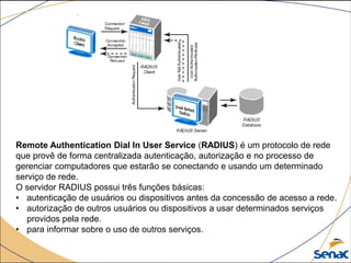 Remote Authentication Dial In User Service (RADIUS) é um protocolo de rede
que provê de forma centralizada autenticação, autorização e no processo de
gerenciar computadores que estarão se conectando e usando um determinado
serviço de rede.
O servidor RADIUS possui três funções básicas:
• autenticação de usuários ou dispositivos antes da concessão de acesso a rede.
• autorização de outros usuários ou dispositivos a usar determinados serviços
providos pela rede.
• para informar sobre o uso de outros serviços.
 