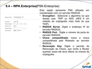 9.4 – WPA Enterprise(PSK-Enterprise)
Esta opção apresenta PSK utilizado em
coordenação com um servidor RADIUS.
• Encryption: Selecione o algoritmo (s) que
deseja usar, TKIP ou AES. (AES é um
método de criptografia mais forte do que
TKIP).
• RADIUS Server. Digite o endereço IP do
servidor RADIUS.
• RADIUS Port: Digite o número da porta do
servidor RADIUS.
• Chave compartilhada: Insira a chave
compartilhada pelo Roteador eo servidor
RADIUS.
• Renovação Key: Digite o período de
Renovação da Chave, que conta a Router
quantas vezes ele deve alterar as chaves de
criptografia.
 