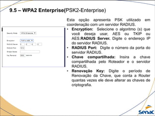 9.5 – WPA2 Enterprise(PSK2-Enterprise)
Esta opção apresenta PSK utilizado em
coordenação com um servidor RADIUS.
• Encryption: Selecione o algoritmo (s) que
você deseja usar, AES ou TKIP ou
AES.RADIUS Server. Digite o endereço IP
do servidor RADIUS.
• RADIUS Port: Digite o número da porta do
servidor RADIUS.
• Chave compartilhada: Insira a chave
compartilhada pelo Roteador e o servidor
RADIUS.
• Renovação Key: Digite o período de
Renovação da Chave, que conta a Router
quantas vezes ele deve alterar as chaves de
criptografia.
 