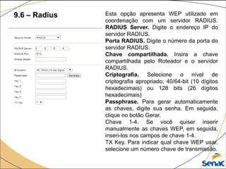 9.6 – Radius Esta opção apresenta WEP utilizado em
coordenação com um servidor RADIUS.
RADIUS Server. Digite o endereço IP do
servidor RADIUS.
Porta RADIUS. Digite o número da porta do
servidor RADIUS.
Chave compartilhada. Insira a chave
compartilhada pelo Roteador e o servidor
RADIUS.
Criptografia. Selecione o nível de
criptografia apropriado, 40/64-bit (10 dígitos
hexadecimais) ou 128 bits (26 dígitos
hexadecimais)
Passphrase. Para gerar automaticamente
as chaves, digite sua senha. Em seguida,
clique no botão Gerar.
Chave 1-4. Se você quiser inserir
manualmente as chaves WEP, em seguida,
inseri-los nos campos de chave 1-4.
TX Key. Para indicar qual chave WEP usar,
selecione um número chave de transmissão.
 