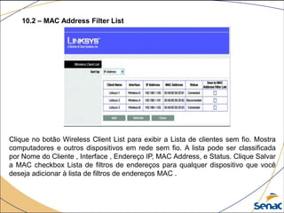 Clique no botão Wireless Client List para exibir a Lista de clientes sem fio. Mostra
computadores e outros dispositivos em rede sem fio. A lista pode ser classificada
por Nome do Cliente , Interface , Endereço IP, MAC Address, e Status. Clique Salvar
a MAC checkbox Lista de filtros de endereços para qualquer dispositivo que você
deseja adicionar à lista de filtros de endereços MAC .
10.2 – MAC Address Filter List
 