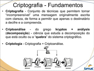• Criptografia - Conjunto de técnicas que permitem tornar
“incompreensível” uma mensagem originalmente escrita
com clareza, de forma a permitir que apenas o destinatário
a decifre e a compreenda.
• Criptoanálise - do grego kryptos + análysis
(decomposição) - ciência que estuda a decomposição do
que está oculto ou a “quebra” do sistema criptográfico.
• Criptologia - Criptografia + Criptoanálise.
Criptografia - Fundamentos
 