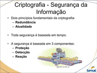 • Dois princípios fundamentais da criptografia:
– Redundância
– Atualidade
• Toda segurança é baseada em tempo.
• A segurança é baseada em 3 componentes:
– Proteção
– Detecção
– Reação
Criptografia - Segurança da
Informação
 
