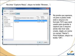 Na área “Capture file(s)”, clique no botão “Browse…”;
Na janela que aparece,
vá para a pasta onde
está o arquivo (no
formato TXT) que será
usado para guardar a
captura (se o arquivo
ainda não tiver sido
criado, digite um nome
no campo “Name”).
Para finalizar, clique no
botão “OK”;
 