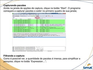Capturando pacotes
Ainda na janela de opções de captura, clique no botão “Start”. O programa
começará a capturar pacotes e exibir no primeiro quadro de sua janela;
Filtrando a captura
Como é possível ver, a quantidade de pacotes é imensa, para simplificar a
pesquisa, clique no botão “Expression…”;
 