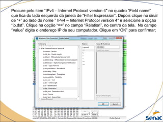 Procure pelo item “IPv4 – Internet Protocol version 4″ no quadro “Field name”
que fica do lado esquerdo da janela de “Filter Expression”. Depois clique no sinal
de “+” ao lado do nome ” IPv4 – Internet Protocol version 4″ e selecione a opção
“ip.dst”. Clique na opção “==” no campo “Relation”, no centro da tela. No campo
“Value” digite o endereço IP de seu computador. Clique em “OK” para confirmar;
 