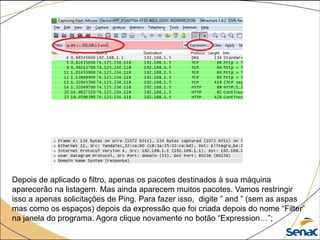 Depois de aplicado o filtro, apenas os pacotes destinados à sua máquina
aparecerão na listagem. Mas ainda aparecem muitos pacotes. Vamos restringir
isso a apenas solicitações de Ping. Para fazer isso, digite ” and ” (sem as aspas
mas como os espaços) depois da expressão que foi criada depois do nome “Filter”
na janela do programa. Agora clique novamente no botão “Expression…”;
 