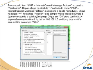 Procure pelo item “ICMP – Internet Control Message Protocol” no quadro
“Field name”. Depois clique no sinal de “+” ao lado do nome “ICMP –
Internet Control Message Protocol” e selecione a opção “icmp.type”. Clique
na opção “==” no campo “Relation” e no campo “Value” digite o número 8
(que corresponde a solicitações ping). Clique em “OK” para confirmar. A
expressão completa ficará “ip.dst == 192.168.1.5 and icmp.type == 8″ e
será exibida no campo “Filter”;
 