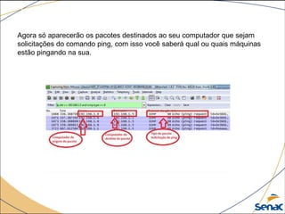Agora só aparecerão os pacotes destinados ao seu computador que sejam
solicitações do comando ping, com isso você saberá qual ou quais máquinas
estão pingando na sua.
 