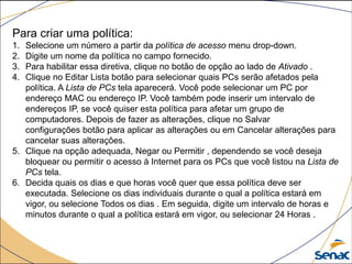 Para criar uma política:
1. Selecione um número a partir da política de acesso menu drop-down.
2. Digite um nome da política no campo fornecido.
3. Para habilitar essa diretiva, clique no botão de opção ao lado de Ativado .
4. Clique no Editar Lista botão para selecionar quais PCs serão afetados pela
política. A Lista de PCs tela aparecerá. Você pode selecionar um PC por
endereço MAC ou endereço IP. Você também pode inserir um intervalo de
endereços IP, se você quiser esta política para afetar um grupo de
computadores. Depois de fazer as alterações, clique no Salvar
configurações botão para aplicar as alterações ou em Cancelar alterações para
cancelar suas alterações.
5. Clique na opção adequada, Negar ou Permitir , dependendo se você deseja
bloquear ou permitir o acesso à Internet para os PCs que você listou na Lista de
PCs tela.
6. Decida quais os dias e que horas você quer que essa política deve ser
executada. Selecione os dias individuais durante o qual a política estará em
vigor, ou selecione Todos os dias . Em seguida, digite um intervalo de horas e
minutos durante o qual a política estará em vigor, ou selecionar 24 Horas .
 