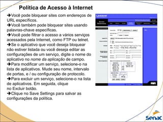 Política de Acesso à Internet
Você pode bloquear sites com endereços de
URL específicos.
Você também pode bloquear sites usando
palavras-chave específicas.
Você pode filtrar o acesso a vários serviços
acessados ​​pela Internet, como FTP ou telnet.
Se o aplicativo que você deseja bloquear
não estiver listada ou você deseja editar as
configurações de um serviço, digite o nome do
aplicativo no nome da aplicação de campo.
Para modificar um serviço, selecione-o na
lista de aplicativos. Mude seu nome, intervalo
de portas, e / ou configuração de protocolo.
Para excluir um serviço, selecione-o na lista
de aplicativos. Em seguida, clique
no Excluir botão.
Clique no Save Settings para salvar as
configurações da política.
 