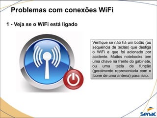 1 - Veja se o WiFi está ligado
Problemas com conexões WiFi
Verifique se não há um botão (ou
sequência de teclas) que desliga
o WiFi e que foi acionado por
acidente. Muitos notebooks tem
uma chave na frente do gabinete,
ou uma tecla de função
(geralmente representada com o
ícone de uma antena) para isso.
 
