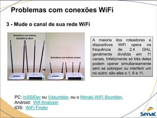 3 - Mude o canal de sua rede WiFi
Problemas com conexões WiFi
A maioria dos roteadores e
dispositivos WiFi opera na
frequência de 2.4 GHz,
geralmente dividida em 11
canais. Infelizmente só três deles
podem operar simultaneamente
sem se sobrepor ou interferir um
no outro: são eles o 1, 6 e 11.
PC: InSSIDer ou Vistumbler, ou o Meraki WiFi Stumbler,
Android: Wifi Analyzer
IOS: WiFi Finder
 