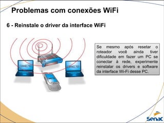 6 - Reinstale o driver da interface WiFi
Problemas com conexões WiFi
Se mesmo após resetar o
roteador você ainda tiver
dificuldade em fazer um PC se
conectar à rede, experimente
reinstalar os drivers e software
da interface Wi-Fi desse PC.
 