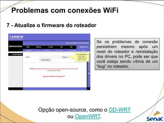 7 - Atualize o firmware do roteador
Problemas com conexões WiFi
Se os problemas de conexão
persistirem mesmo após um
reset do roteador e reinstalação
dos drivers no PC, pode ser que
você esteja sendo vítima de um
“bug” no roteador.
Opção open-source, como o DD-WRT
ou OpenWRT.
 
