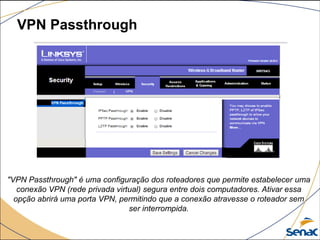 VPN Passthrough
"VPN Passthrough" é uma configuração dos roteadores que permite estabelecer uma
conexão VPN (rede privada virtual) segura entre dois computadores. Ativar essa
opção abrirá uma porta VPN, permitindo que a conexão atravesse o roteador sem
ser interrompida.
 