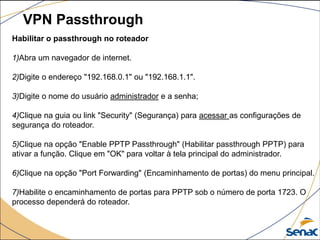 VPN Passthrough
Habilitar o passthrough no roteador
1)Abra um navegador de internet.
2)Digite o endereço "192.168.0.1" ou "192.168.1.1".
3)Digite o nome do usuário administrador e a senha;
4)Clique na guia ou link "Security" (Segurança) para acessar as configurações de
segurança do roteador.
5)Clique na opção "Enable PPTP Passthrough" (Habilitar passthrough PPTP) para
ativar a função. Clique em "OK" para voltar à tela principal do administrador.
6)Clique na opção "Port Forwarding" (Encaminhamento de portas) do menu principal.
7)Habilite o encaminhamento de portas para PPTP sob o número de porta 1723. O
processo dependerá do roteador.
 