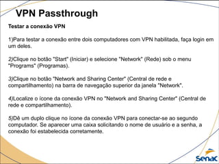 VPN Passthrough
Testar a conexão VPN
1)Para testar a conexão entre dois computadores com VPN habilitada, faça login em
um deles.
2)Clique no botão "Start" (Iniciar) e selecione "Network" (Rede) sob o menu
"Programs" (Programas).
3)Clique no botão "Network and Sharing Center" (Central de rede e
compartilhamento) na barra de navegação superior da janela "Network".
4)Localize o ícone da conexão VPN no "Network and Sharing Center" (Central de
rede e compartilhamento).
5)Dê um duplo clique no ícone da conexão VPN para conectar-se ao segundo
computador. Se aparecer uma caixa solicitando o nome de usuário e a senha, a
conexão foi estabelecida corretamente.
 