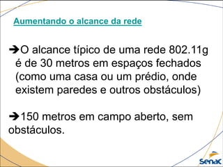 Aumentando o alcance da rede
O alcance típico de uma rede 802.11g
é de 30 metros em espaços fechados
(como uma casa ou um prédio, onde
existem paredes e outros obstáculos)
150 metros em campo aberto, sem
obstáculos.
 