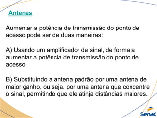 Antenas
Aumentar a potência de transmissão do ponto de
acesso pode ser de duas maneiras:
A) Usando um amplificador de sinal, de forma a
aumentar a potência de transmissão do ponto de
acesso.
B) Substituindo a antena padrão por uma antena de
maior ganho, ou seja, por uma antena que concentre
o sinal, permitindo que ele atinja distâncias maiores.
 