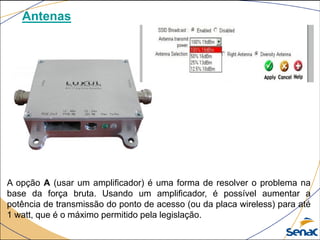 Antenas
A opção A (usar um amplificador) é uma forma de resolver o problema na
base da força bruta. Usando um amplificador, é possível aumentar a
potência de transmissão do ponto de acesso (ou da placa wireless) para até
1 watt, que é o máximo permitido pela legislação.
 