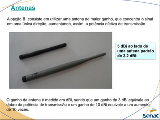 Antenas
A opção B, consiste em utilizar uma antena de maior ganho, que concentra o sinal
em uma única direção, aumentando, assim, a potência efetiva de transmissão.
O ganho da antena é medido em dBi, sendo que um ganho de 3 dBi equivale ao
dobro da potência de transmissão e um ganho de 10 dBi equivale a um aumento
de 10 vezes.
5 dBi ao lado de
uma antena padrão
de 2.2 dBi:
 