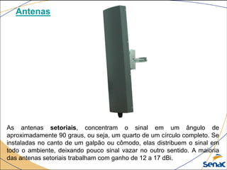 Antenas
As antenas setoriais, concentram o sinal em um ângulo de
aproximadamente 90 graus, ou seja, um quarto de um círculo completo. Se
instaladas no canto de um galpão ou cômodo, elas distribuem o sinal em
todo o ambiente, deixando pouco sinal vazar no outro sentido. A maioria
das antenas setoriais trabalham com ganho de 12 a 17 dBi.
 