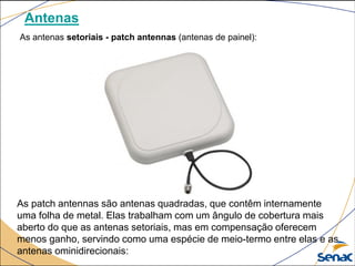 Antenas
As antenas setoriais - patch antennas (antenas de painel):
As patch antennas são antenas quadradas, que contêm internamente
uma folha de metal. Elas trabalham com um ângulo de cobertura mais
aberto do que as antenas setoriais, mas em compensação oferecem
menos ganho, servindo como uma espécie de meio-termo entre elas e as
antenas ominidirecionais:
 