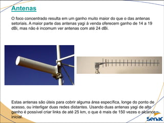 Antenas
O foco concentrado resulta em um ganho muito maior do que o das antenas
setoriais. A maior parte das antenas yagi à venda oferecem ganho de 14 a 19
dBi, mas não é incomum ver antenas com até 24 dBi.
Estas antenas são úteis para cobrir alguma área específica, longe do ponto de
acesso, ou interligar duas redes distantes. Usando duas antenas yagi de alto
ganho é possível criar links de até 25 km, o que é mais de 150 vezes o alcance
inicial.
 