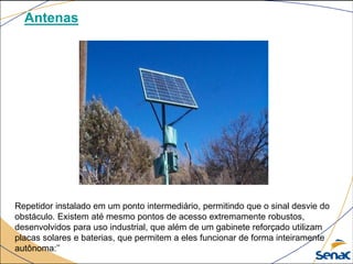 Antenas
Repetidor instalado em um ponto intermediário, permitindo que o sinal desvie do
obstáculo. Existem até mesmo pontos de acesso extremamente robustos,
desenvolvidos para uso industrial, que além de um gabinete reforçado utilizam
placas solares e baterias, que permitem a eles funcionar de forma inteiramente
autônoma:’’
 
